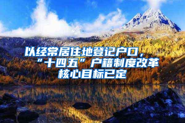 以经常居住地登记户口，“十四五”户籍制度改革核心目标已定