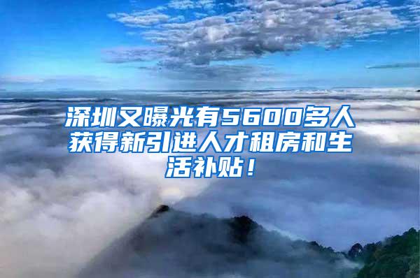 深圳又曝光有5600多人获得新引进人才租房和生活补贴！