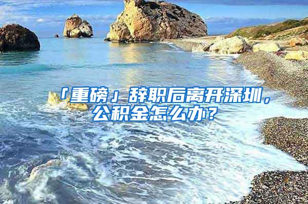 「重磅」辞职后离开深圳，公积金怎么办？