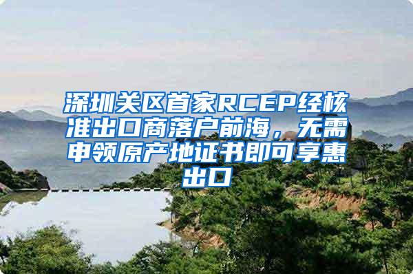 深圳关区首家RCEP经核准出口商落户前海，无需申领原产地证书即可享惠出口