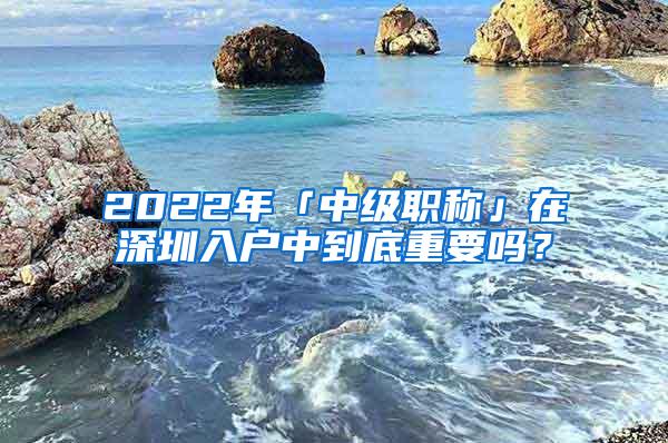 2022年「中级职称」在深圳入户中到底重要吗？