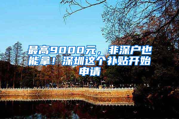 最高9000元，非深户也能拿！深圳这个补贴开始申请