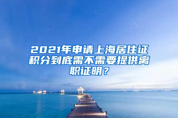 2021年申请上海居住证积分到底需不需要提供离职证明？