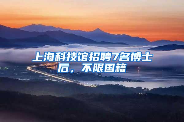 上海科技馆招聘7名博士后，不限国籍