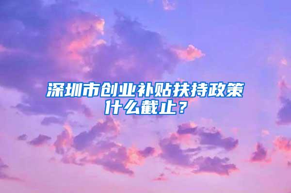 深圳市创业补贴扶持政策什么截止？