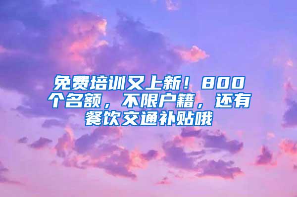 免费培训又上新！800个名额，不限户籍，还有餐饮交通补贴哦