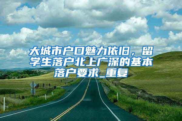 大城市户口魅力依旧，留学生落户北上广深的基本落户要求_重复