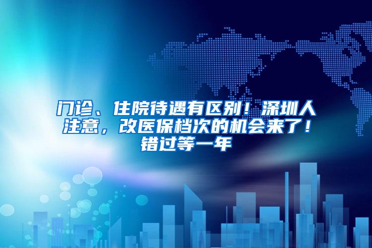 门诊、住院待遇有区别！深圳人注意，改医保档次的机会来了！错过等一年