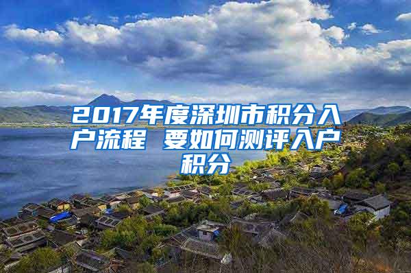 2017年度深圳市积分入户流程 要如何测评入户积分