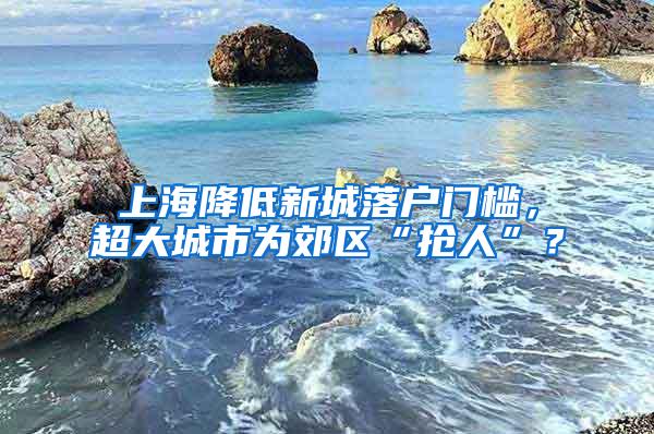 上海降低新城落户门槛，超大城市为郊区“抢人”？