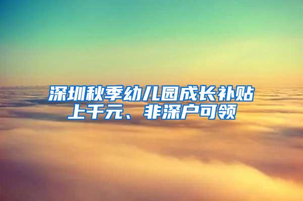 深圳秋季幼儿园成长补贴上千元、非深户可领