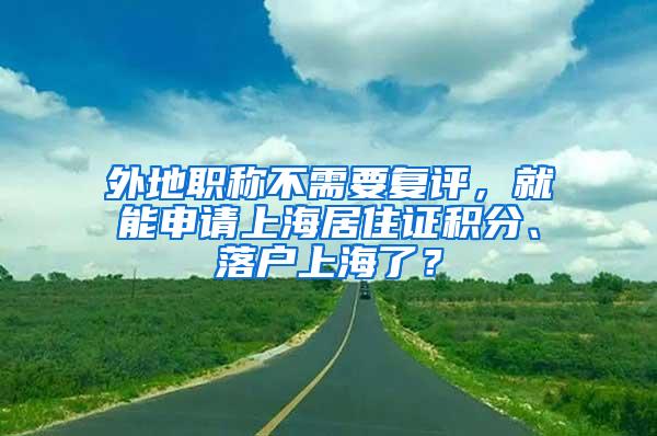 外地职称不需要复评，就能申请上海居住证积分、落户上海了？
