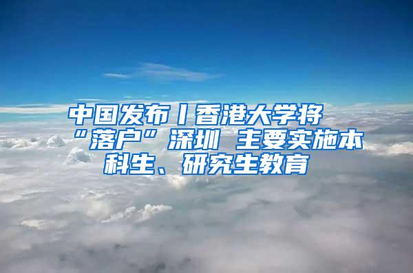 中国发布丨香港大学将“落户”深圳 主要实施本科生、研究生教育