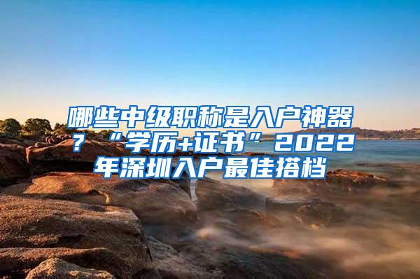 哪些中级职称是入户神器？“学历+证书”2022年深圳入户最佳搭档