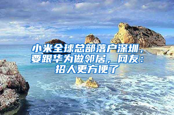 小米全球总部落户深圳，要跟华为做邻居，网友：招人更方便了