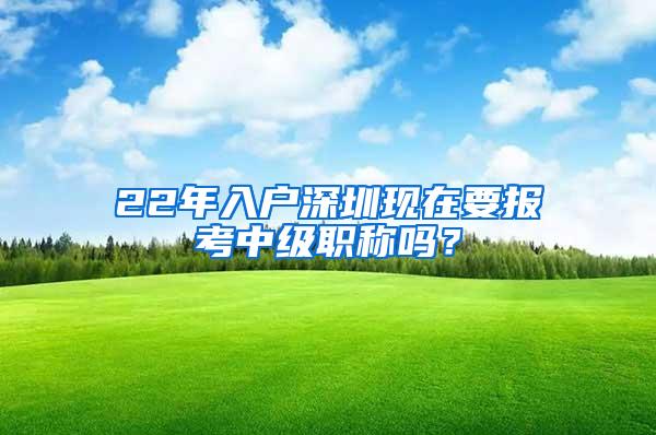 22年入户深圳现在要报考中级职称吗？