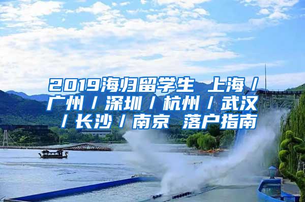 2019海归留学生 上海／广州／深圳／杭州／武汉／长沙／南京 落户指南