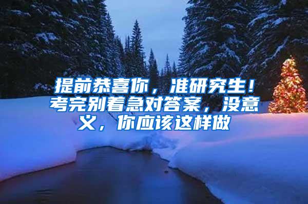 提前恭喜你，准研究生！考完别着急对答案，没意义，你应该这样做