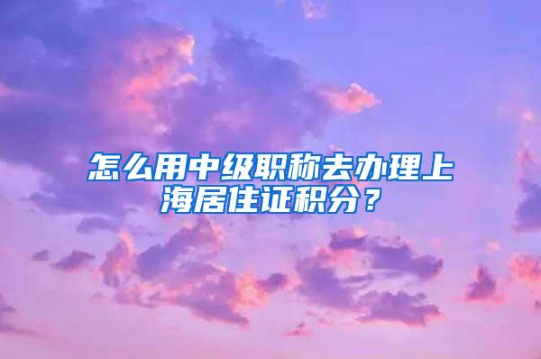 怎么用中级职称去办理上海居住证积分？