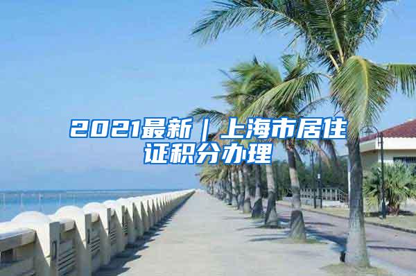 2021最新｜上海市居住证积分办理