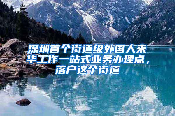 深圳首个街道级外国人来华工作一站式业务办理点，落户这个街道