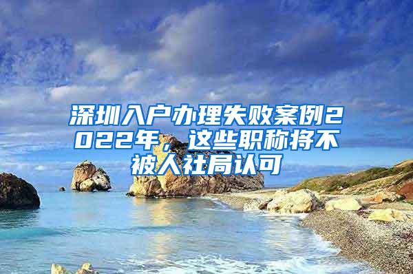 深圳入户办理失败案例2022年，这些职称将不被人社局认可