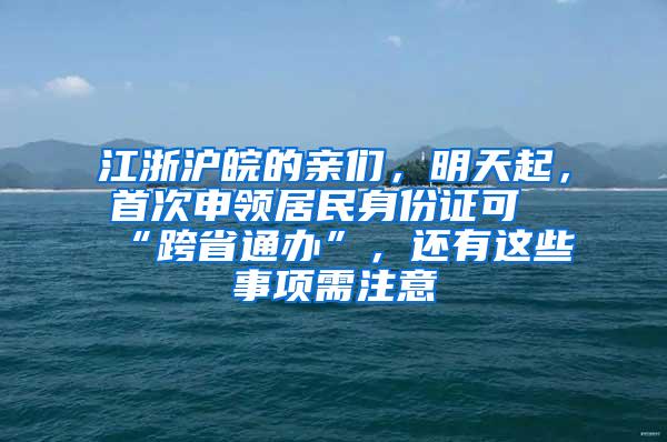 江浙沪皖的亲们，明天起，首次申领居民身份证可“跨省通办”，还有这些事项需注意