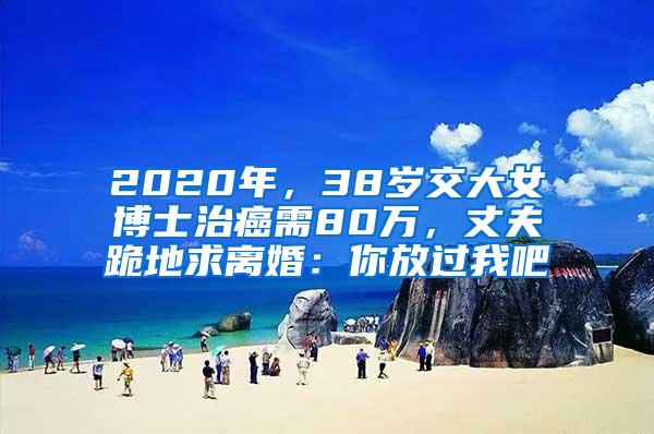 2020年，38岁交大女博士治癌需80万，丈夫跪地求离婚：你放过我吧