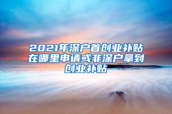 2021年深户首创业补贴在哪里申请或非深户拿到创业补贴