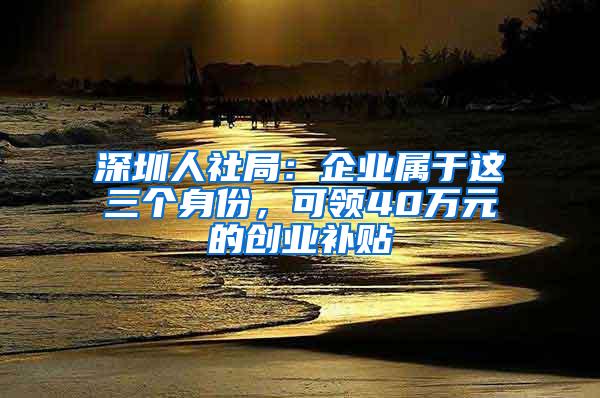 深圳人社局：企业属于这三个身份，可领40万元的创业补贴