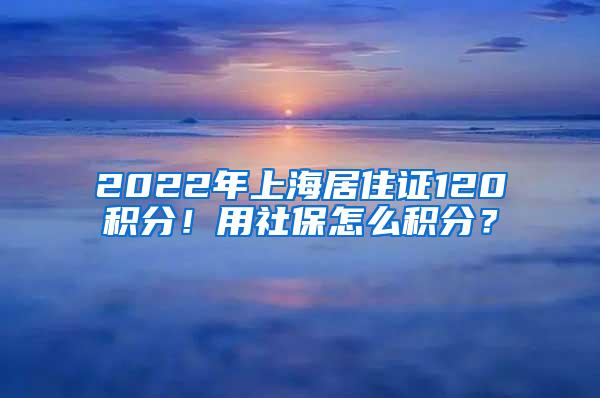 2022年上海居住证120积分！用社保怎么积分？