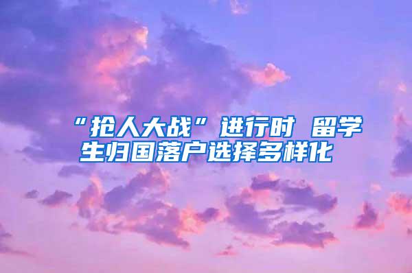 “抢人大战”进行时 留学生归国落户选择多样化