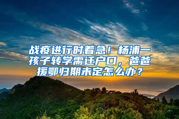 战疫进行时着急！杨浦一孩子转学需迁户口，爸爸援鄂归期未定怎么办？