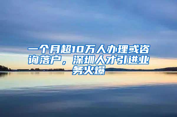 一个月超10万人办理或咨询落户，深圳人才引进业务火爆