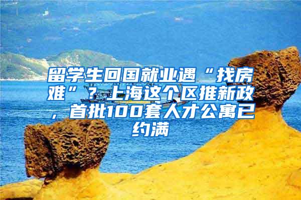 留学生回国就业遇“找房难”？上海这个区推新政，首批100套人才公寓已约满