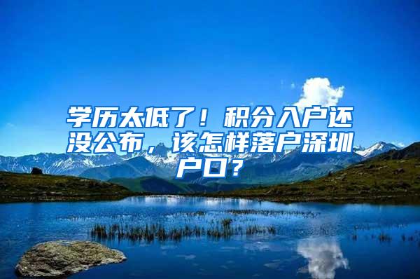 学历太低了！积分入户还没公布，该怎样落户深圳户口？