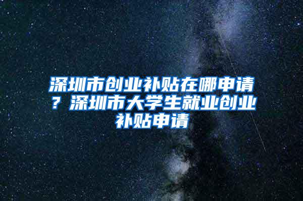 深圳市创业补贴在哪申请？深圳市大学生就业创业补贴申请