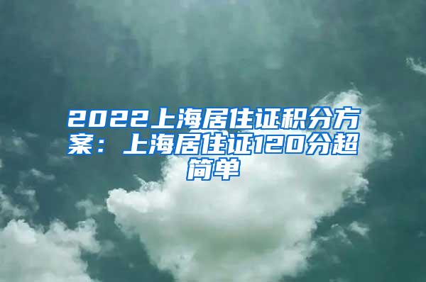 2022上海居住证积分方案：上海居住证120分超简单