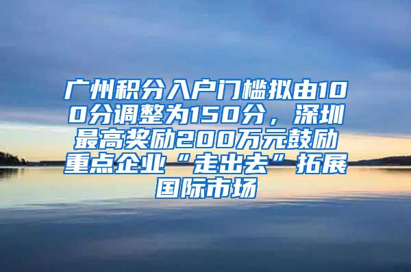 广州积分入户门槛拟由100分调整为150分，深圳最高奖励200万元鼓励重点企业“走出去”拓展国际市场