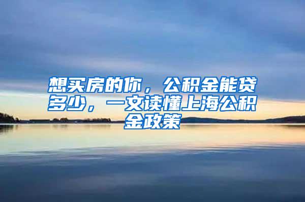 想买房的你，公积金能贷多少，一文读懂上海公积金政策