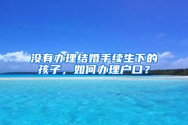 没有办理结婚手续生下的孩子，如何办理户口？