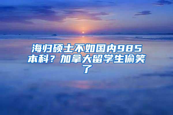 海归硕士不如国内985本科？加拿大留学生偷笑了