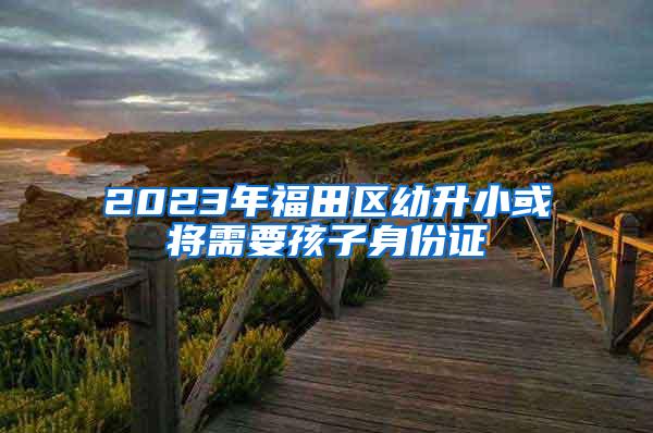 2023年福田区幼升小或将需要孩子身份证