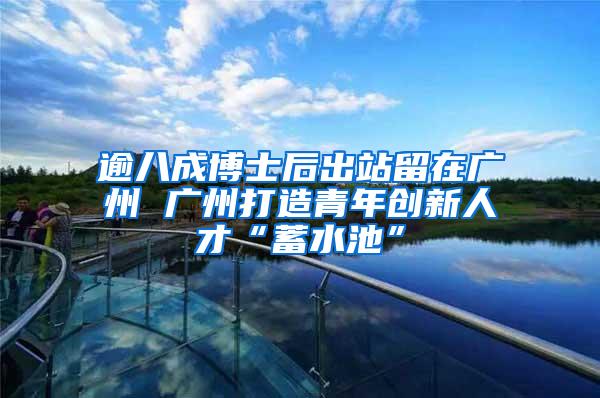 逾八成博士后出站留在广州 广州打造青年创新人才“蓄水池”