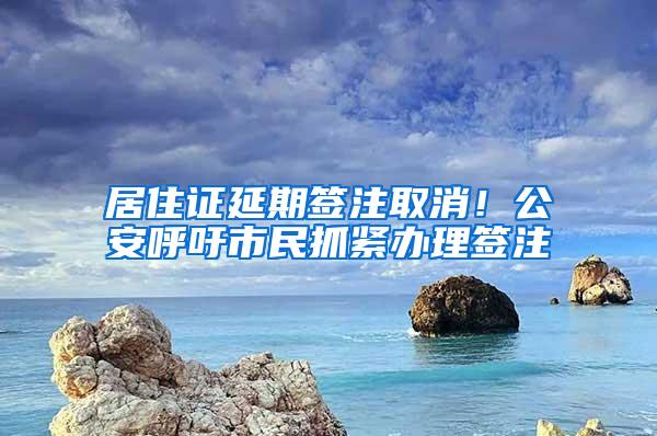 居住证延期签注取消！公安呼吁市民抓紧办理签注