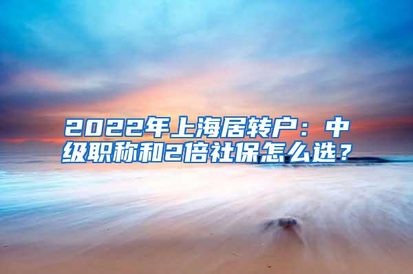 2022年上海居转户：中级职称和2倍社保怎么选？