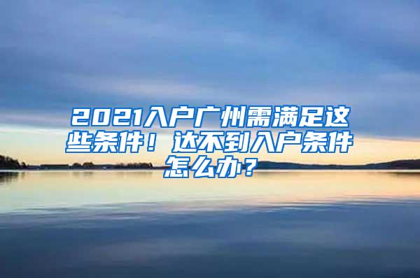 2021入户广州需满足这些条件！达不到入户条件怎么办？