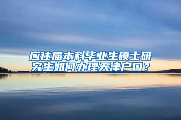 应往届本科毕业生硕士研究生如何办理天津户口？