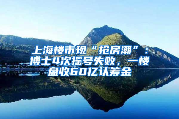 上海楼市现“抢房潮”：博士4次摇号失败，一楼盘收60亿认筹金