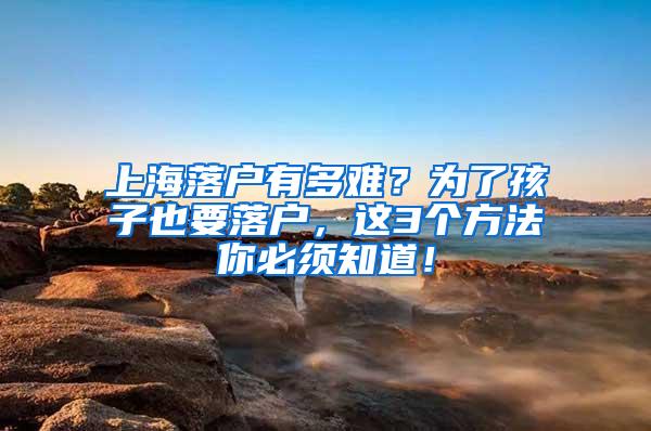 上海落户有多难？为了孩子也要落户，这3个方法你必须知道！